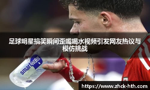 足球明星搞笑瞬间歪嘴喝水视频引发网友热议与模仿挑战