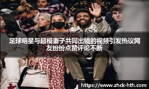 足球明星与超模妻子共同出镜的视频引发热议网友纷纷点赞评论不断